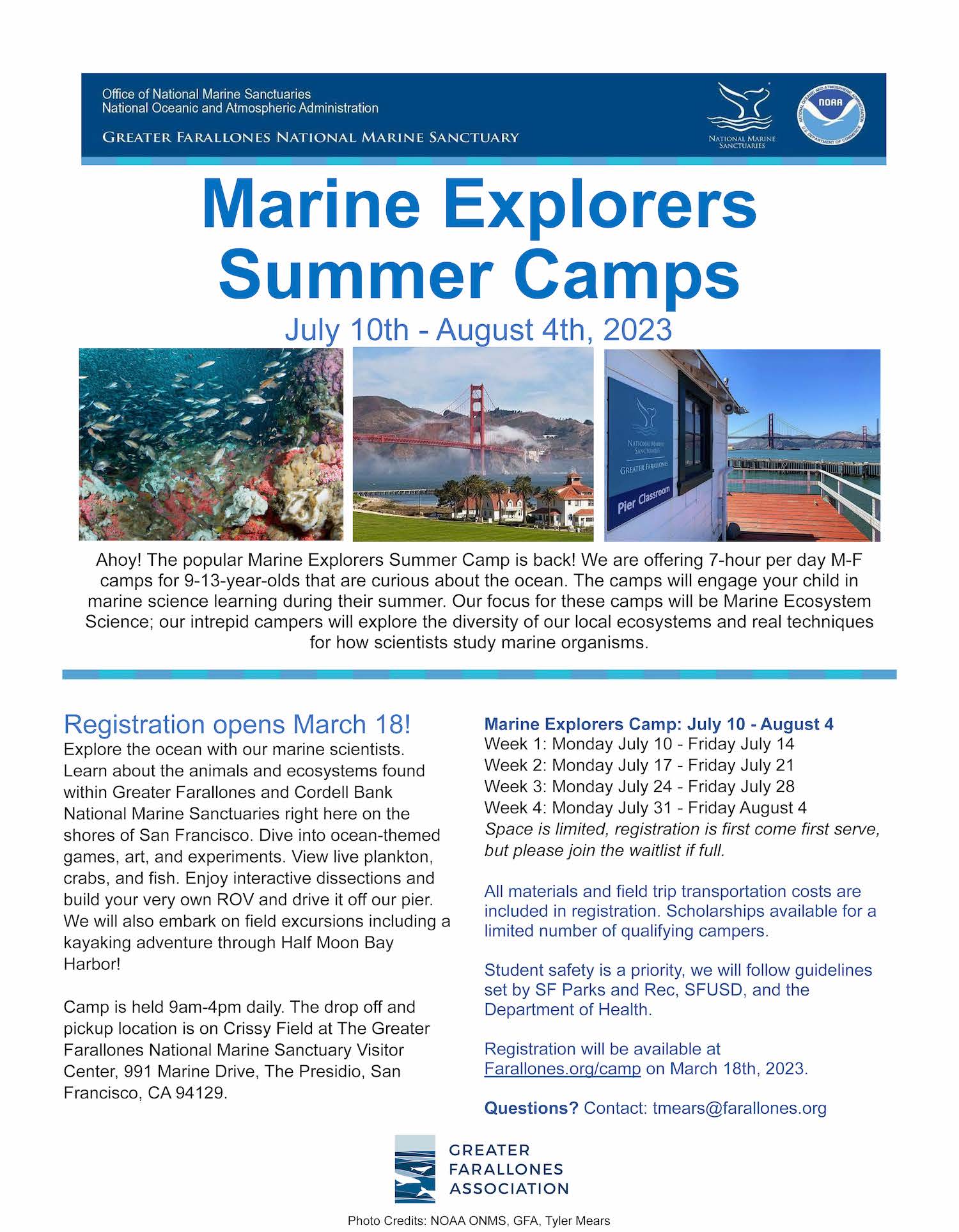 Flier content: Marine Explorers Summer Camps July 10th - August 4th, 2023. Explore the ocean with our marine scientists. Learn about the animals and ecosystems found within Greater Farallones and Cordell Bank National Marine Sanctuaries right here on the shores of San Francisco. Dive into ocean-themed games, art, and experiments. View live plankton, crabs, and fish. Enjoy interactive dissections and build your very own ROV and drive it off our pier. We will also embark on field excursions including a kayaking adventure through Half Moon Bay Harbor! Camp is held 9am-4pm daily. The drop off and pickup location is on Crissy Field at The Greater Farallones National Marine Sanctuary Visitor Center, 991 Marine Drive, The Presidio, San Francisco, CA 94129. Week 1: Monday July 10 - Friday July 14 Week 2: Monday July 17 - Friday July 21 Week 3: Monday July 24 - Friday July 28 Week 4: Monday July 31 - Friday August 4 All materials and field trip transportation costs are included in registration. Scholarships available for a limited number of qualifying campers. Student safety is a priority, we will follow guidelines set by SF Parks and Rec, SFUSD, and the Department of Health. Registration will be available at Farallones.org/campon March 18th, 2023. Questions?Contact: tmears@farallones.org